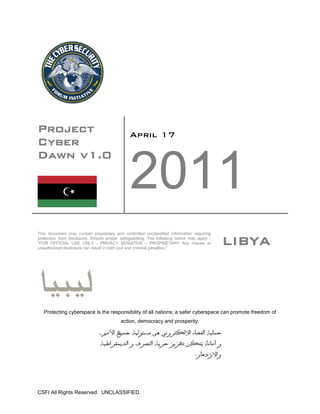 Project                                       April 17
Cyber
Dawn v1.0

                                              2011
This document may contain proprietary and controlled unclassified information requiring
protection from disclosure. Ensure proper safeguarding. The following notice may apply -
"FOR OFFICIAL USE ONLY - PRIVACY SENSITIVE – PROPRIETARY Any misuse or
unauthorized disclosure can result in both civil and criminal penalties."
                                                                                           LIBYA



   Protecting cyberspace is the responsibility of all nations; a safer cyberspace can promote freedom of
                                          action, democracy and prosperity.




CSFI All Rights Reserved. UNCLASSIFIED.
 