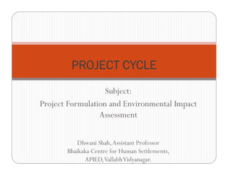 Subject:
Project Formulation and Environmental Impact
Assessment
Dhwani Shah,Assistant Professor
Bhaikaka Centre for Human Settlements,
APIED,VallabhVidyanagar.
PROJECT CYCLE
 