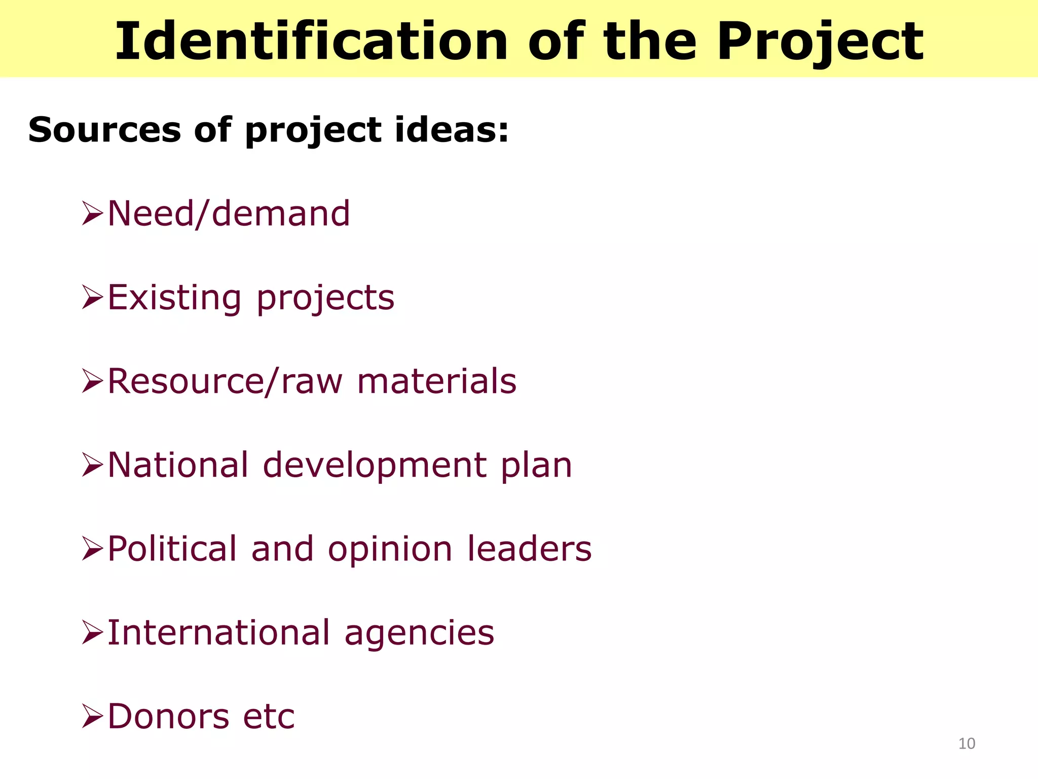 10
Identification of the Project
Sources of project ideas:
Need/demand
Existing projects
Resource/raw materials
National development plan
Political and opinion leaders
International agencies
Donors etc
 