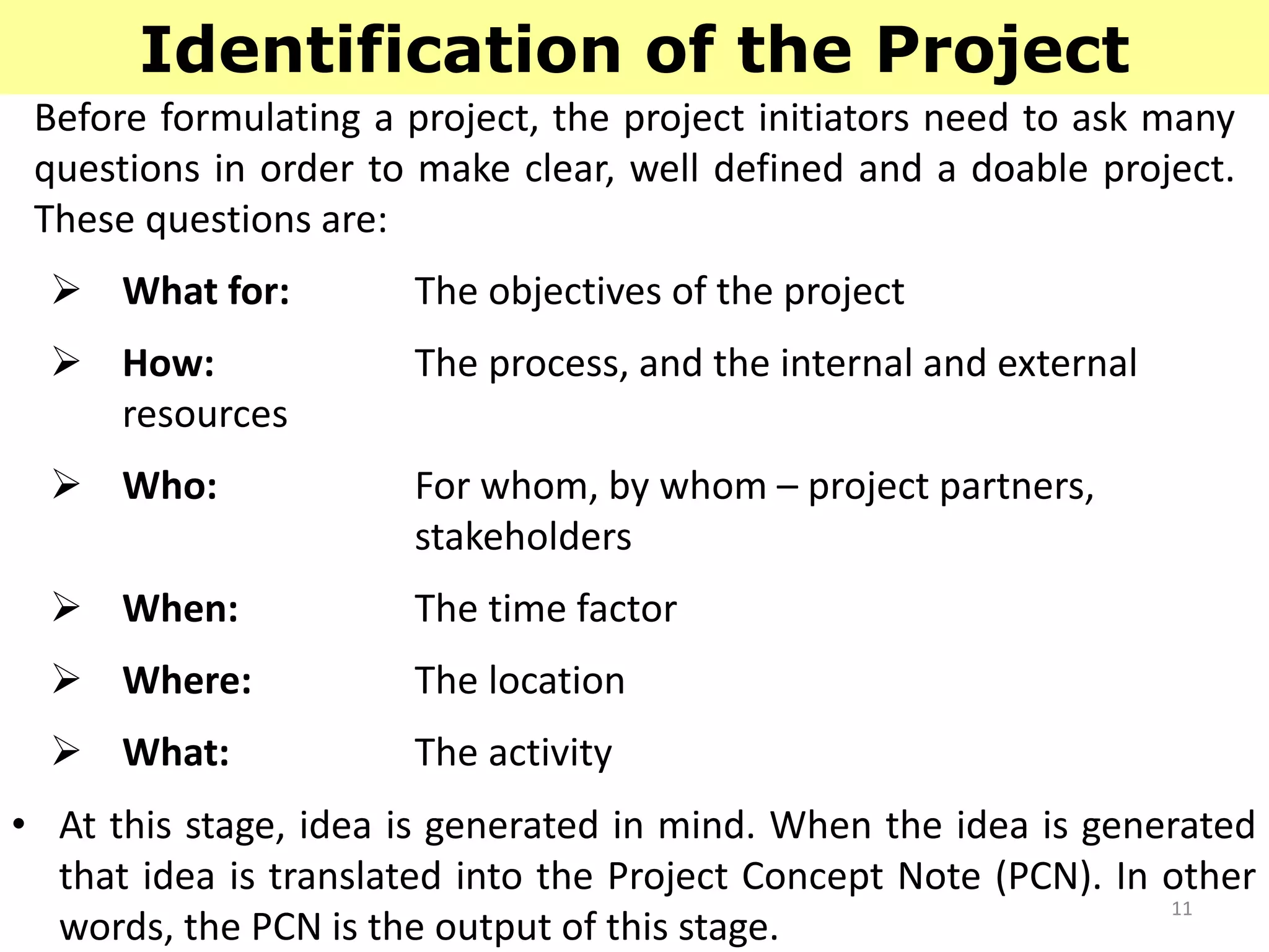 11
Identification of the Project
Before formulating a project, the project initiators need to ask many
questions in order to make clear, well defined and a doable project.
These questions are:
 What for: The objectives of the project
 How: The process, and the internal and external
resources
 Who: For whom, by whom – project partners,
stakeholders
 When: The time factor
 Where: The location
 What: The activity
• At this stage, idea is generated in mind. When the idea is generated
that idea is translated into the Project Concept Note (PCN). In other
words, the PCN is the output of this stage.
 