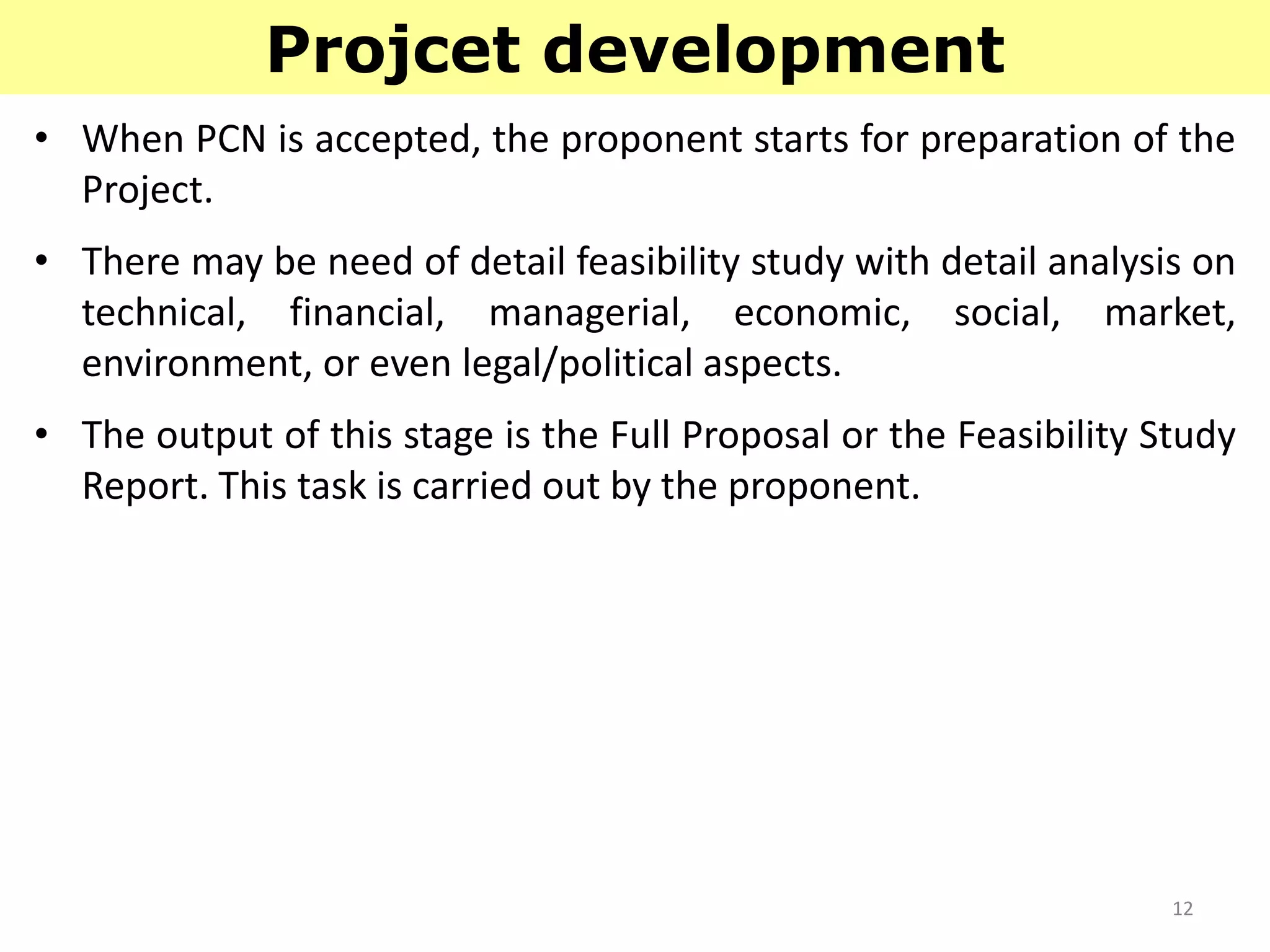 12
Projcet development
• When PCN is accepted, the proponent starts for preparation of the
Project.
• There may be need of detail feasibility study with detail analysis on
technical, financial, managerial, economic, social, market,
environment, or even legal/political aspects.
• The output of this stage is the Full Proposal or the Feasibility Study
Report. This task is carried out by the proponent.
 