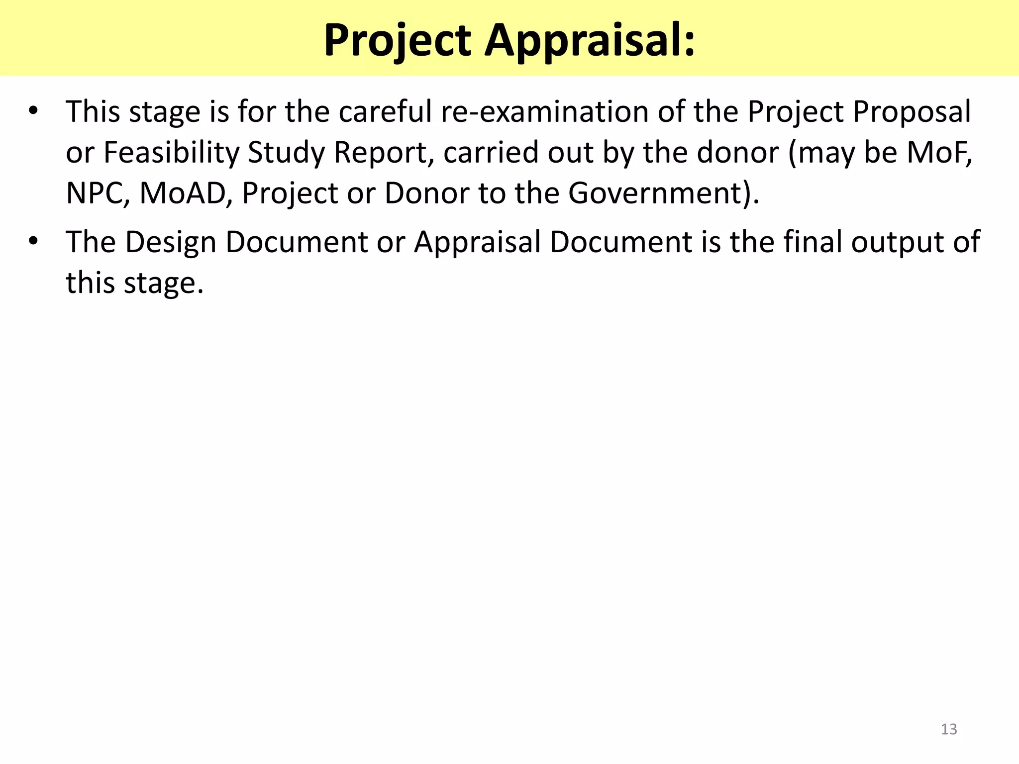 13
Project Appraisal:
• This stage is for the careful re-examination of the Project Proposal
or Feasibility Study Report, carried out by the donor (may be MoF,
NPC, MoAD, Project or Donor to the Government).
• The Design Document or Appraisal Document is the final output of
this stage.
 