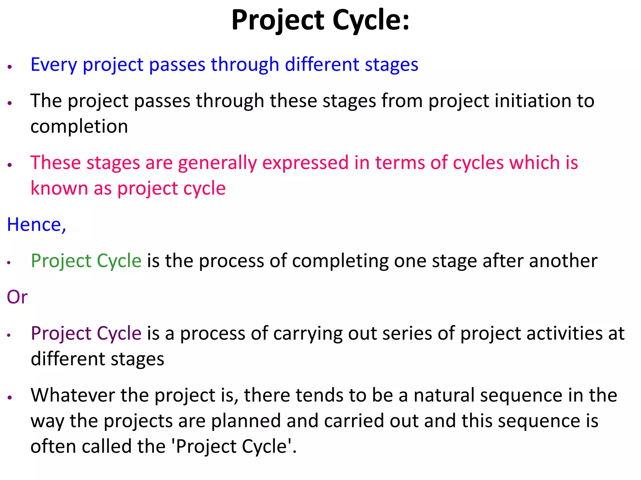 Project Cycle:
• Every project passes through different stages
• The project passes through these stages from project initiation to
completion
• These stages are generally expressed in terms of cycles which is
known as project cycle
Hence,
• Project Cycle is the process of completing one stage after another
Or
• Project Cycle is a process of carrying out series of project activities at
different stages
• Whatever the project is, there tends to be a natural sequence in the
way the projects are planned and carried out and this sequence is
often called the 'Project Cycle'.
 