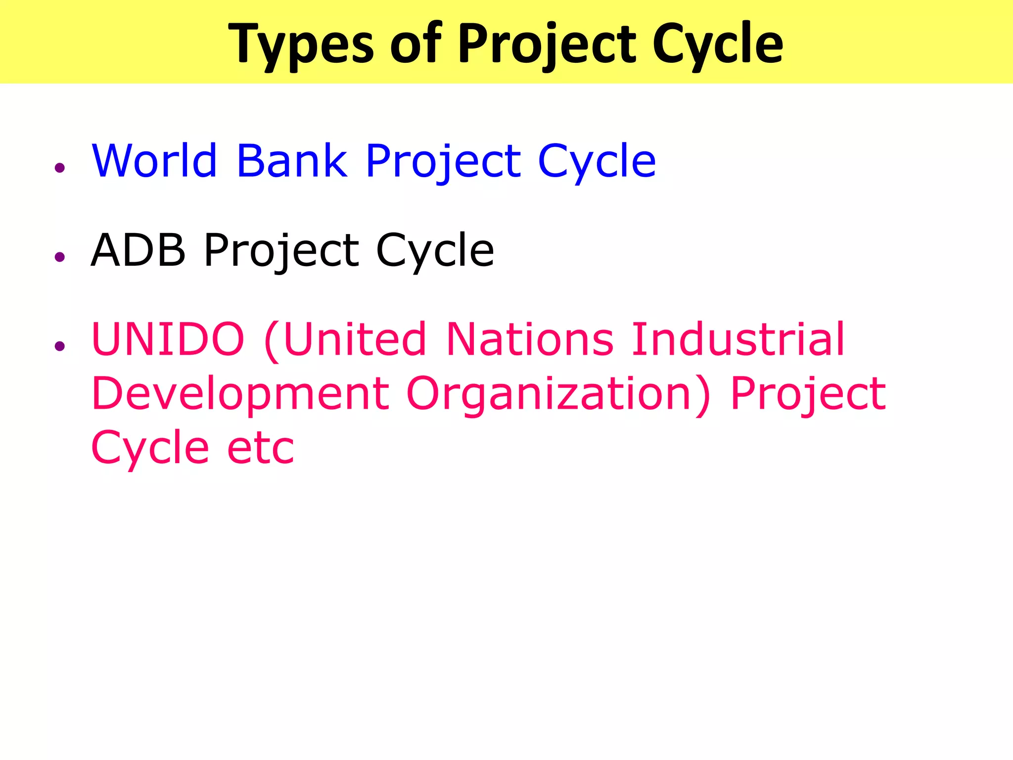 Types of Project Cycle
• World Bank Project Cycle
• ADB Project Cycle
• UNIDO (United Nations Industrial
Development Organization) Project
Cycle etc
 