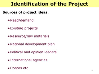 10
Identification of the Project
Sources of project ideas:
Need/demand
Existing projects
Resource/raw materials
National development plan
Political and opinion leaders
International agencies
Donors etc
 
