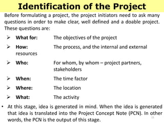 11
Identification of the Project
Before formulating a project, the project initiators need to ask many
questions in order to make clear, well defined and a doable project.
These questions are:
 What for: The objectives of the project
 How: The process, and the internal and external
resources
 Who: For whom, by whom – project partners,
stakeholders
 When: The time factor
 Where: The location
 What: The activity
• At this stage, idea is generated in mind. When the idea is generated
that idea is translated into the Project Concept Note (PCN). In other
words, the PCN is the output of this stage.
 