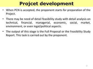 12
Projcet development
• When PCN is accepted, the proponent starts for preparation of the
Project.
• There may be need of detail feasibility study with detail analysis on
technical, financial, managerial, economic, social, market,
environment, or even legal/political aspects.
• The output of this stage is the Full Proposal or the Feasibility Study
Report. This task is carried out by the proponent.
 