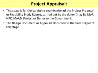 13
Project Appraisal:
• This stage is for the careful re-examination of the Project Proposal
or Feasibility Study Report, carried out by the donor (may be MoF,
NPC, MoAD, Project or Donor to the Government).
• The Design Document or Appraisal Document is the final output of
this stage.
 