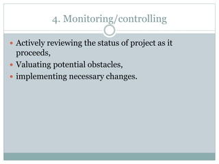 4. Monitoring/controlling
Actively reviewing the status of project as it
proceeds,
Valuating potential obstacles,
implementing necessary changes.