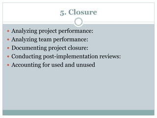 5. Closure
Analyzing project performance:
Analyzing team performance:
Documenting project closure:
Conducting post-implementation reviews:
Accounting for used and unused