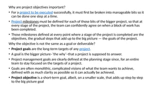 Why are project objectives important?
• For a project to be executed successfully, it must first be broken into manageable bits so it
can be done one step at a time.
• Project milestones must be defined for each of those bits of the bigger project, so that at
every stage of the project, the team can confidently agree on when a block of work has
been completed.
• Those milestones defined at every point where a stage of the project is completed are the
objectives, the gradual steps that add up to the big picture — the goals of the project.
Why the objective is not the same as a goal or deliverable?
• Project goals are the long-term targets of any project.
• A goal is the bigger picture–‘the why’–that a project is supposed to answer.
• Project management goals are clearly defined at the planning stage since, for an entire
team to stay focused on the targets of a project.
• Goals are often monolithic, complicated visions of what the team wants to achieve,
defined with as much clarity as possible so it can actually be achieved.
• Project objective is a short-term goal, albeit, on a smaller scale, that adds up step by step
to the big picture goal
 