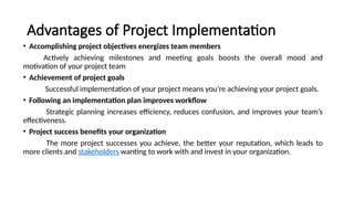 Advantages of Project Implementation
• Accomplishing project objectives energizes team members
Actively achieving milestones and meeting goals boosts the overall mood and
motivation of your project team
• Achievement of project goals
Successful implementation of your project means you’re achieving your project goals.
• Following an implementation plan improves workflow
Strategic planning increases efficiency, reduces confusion, and improves your team’s
effectiveness.
• Project success benefits your organization
The more project successes you achieve, the better your reputation, which leads to
more clients and stakeholders wanting to work with and invest in your organization.
 