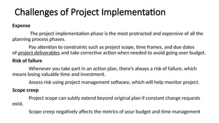 Challenges of Project Implementation
Expense
The project implementation phase is the most protracted and expensive of all the
planning process phases.
Pay attention to constraints such as project scope, time frames, and due dates
of project deliverables and take corrective action when needed to avoid going over budget.
Risk of failure
Whenever you take part in an action plan, there’s always a risk of failure, which
means losing valuable time and investment.
Assess risk using project management software, which will help monitor project.
Scope creep
Project scope can subtly extend beyond original plan if constant change requests
exist.
Scope creep negatively affects the metrics of your budget and time management
 