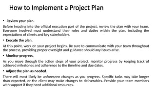 How to Implement a Project Plan
• Review your plan.
Before heading into the official execution part of the project, review the plan with your team.
Everyone involved must understand their roles and duties within the plan, including the
expectations of clients and key stakeholders.
• Execute the plan.
At this point, work on your project begins. Be sure to communicate with your team throughout
the process, providing proper oversight and guidance should any issues arise.
• Monitor progress.
As you move through the action steps of your project, monitor progress by keeping track of
achieved milestones and adherence to the timeline and due dates.
• Adjust the plan as needed.
There will most likely be unforeseen changes as you progress. Specific tasks may take longer
than expected, or the client may make changes to deliverables. Provide your team members
with support if they need additional resources.
 