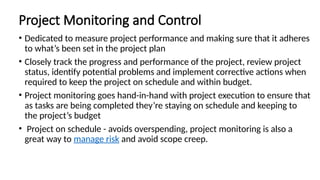 Project Monitoring and Control
• Dedicated to measure project performance and making sure that it adheres
to what’s been set in the project plan
• Closely track the progress and performance of the project, review project
status, identify potential problems and implement corrective actions when
required to keep the project on schedule and within budget.
• Project monitoring goes hand-in-hand with project execution to ensure that
as tasks are being completed they’re staying on schedule and keeping to
the project’s budget
• Project on schedule - avoids overspending, project monitoring is also a
great way to manage risk and avoid scope creep.
 