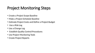 Project Monitoring Steps
• Create a Project Scope Baseline
• Make a Project Schedule Baseline
• Estimate Project Costs and Define a Project Budget
• Use a Risk Log
• Use a Change Log
• Establish Quality Control Procedures
• Use Project Monitoring Tools
• Create Project Reports
 