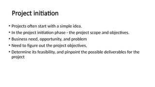 • Projects often start with a simple idea.
• In the project initiation phase - the project scope and objectives.
• Business need, opportunity, and problem
• Need to figure out the project objectives,
• Determine its feasibility, and pinpoint the possible deliverables for the
project
Project initiation
 