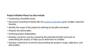 Project Initiation Phase Can Also Include
• Conducting a feasibility study
• Document consisting of details like the project constraints, goals, budget, expected
timeline
• Identify the scope of the project by defining its breadth and depth.
• Pinpoint the deliverables
• Outlining project stakeholders
• Develop a business case by comparing the potential benefits and costs of
undertaking the project. It helps you to determine its viability
• Develop a statement of work by documenting the project’s scope, objectives, and
deliverables.
 