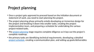 Project planning
• Once a project gets approved to proceed based on the initiation document or
statement of work, you need to start planning the project.
• The project planning phase primarily entails developing an immersive design for
the project and breaking it down into smaller tasks, creating the project
implementation team, and preparing a schedule for undertaking the various
project-related tasks.
• The project planning stage requires complete diligence as it lays out the project’s
complete roadmap.
• the primary tasks are identifying technical requirements, developing a detailed
project schedule, creating a communication plan, and setting up goals/deliverables
 