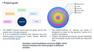 • Project goals
• The ‘SMART’ criteria ensure that the goals set for the
project are critically analyzed.
• It is an established method that reduces risk and
allows project managers to make clearly defined
and achievable goals.
• The ‘CLEAR’ method of setting up goals is
designed to cater to the dynamic nature of a
modern workplace.
• Today’s fast-paced businesses require flexibility
and immediate results and CLEAR can help with
that.
Develop a work breakdown structure (WBS), which
clearly visualizes the entire project in different
sections.
 