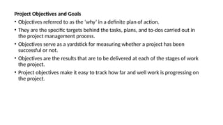 Project Objectives and Goals
• Objectives referred to as the ‘why’ in a definite plan of action.
• They are the specific targets behind the tasks, plans, and to-dos carried out in
the project management process.
• Objectives serve as a yardstick for measuring whether a project has been
successful or not.
• Objectives are the results that are to be delivered at each of the stages of work
the project.
• Project objectives make it easy to track how far and well work is progressing on
the project.
 