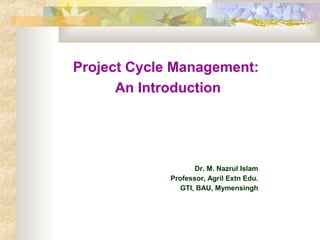 Project Cycle Management:
An Introduction
Dr. M. Nazrul Islam
Professor, Agril Extn Edu.
GTI, BAU, Mymensingh
 