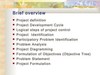 Brief overview
 Project definition
 Project Development Cycle
 Logical steps of project control
 Project Identification
 Participatory Problem Identification
 Problem Analysis
 Project Diagramming
 Formulation of Objectives (Objective Tree)
 Problem Statement
 Project Formulation
 