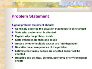 Problem Statement
A good problem statement should:
 Concisely describe the situation that needs to be changed
 State who and/or what is affected
 Explain why the problem exists
 State if there more than one cause
 Assess whether multiple causes are interdependent
 Describe the consequences of the problem
 Estimate how many people are affected and/or will be
affected
 Describe any political, cultural, economic or environmental
effects
 