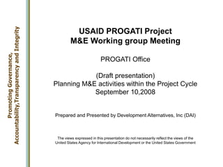 USAID PROGATI Project
M&E Working group Meeting
PROGATI Office
(Draft presentation)
Planning M&E activities within the Project Cycle
September 10,2008
Prepared and Presented by Development Alternatives, Inc (DAI)
The views expressed in this presentation do not necessarily reflect the views of the
United States Agency for International Development or the United States Government
Promoting
Governance,
Accountability,Transparency
and
Integrity
 