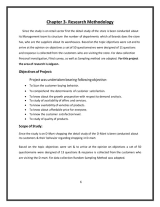 Chapter 3- Research Methodology
Since the study is on retail sector first the detail study of the store is been conducted about
its Management team its structure the number of departments which all brands does the store
has, who are the suppliers about its warehouses. Based on the topic objectives were set and to
arrive at the opinion on objectives a set of 50 questionnaires were designed of 11 questions
and response is collected from the customers who are visiting the store. For data collection
Personal investigation, Filed survey, as well as Sampling method are adopted. For this project
the area of research is Jalgaon.
Objectives of Project:
Projectwas undertaken bearing following objective:
 To Scan the customer buying behavior.
 To comprehend the determinants of customer satisfaction.
 To know about the growth prospective with respect to demand analysis.
 To study of availability of offers and services.
 To know availability of varieties of products.
 To know about affordable price for everyone.
 To know the customer satisfaction level.
 To study of quality of products.
Scope of Study:
Since the study is on D-Mart shopping the detail study of the D-Mart is been conducted about
its customers & their behavior regarding shopping in D-mart.
Based on the topic objectives were set & to arrive at the opinion on objectives a set of 50
questionnaire were designed of 13 questions & response is collected from the customers who
are visiting the D-mart. For data collection Random Sampling Method was adopted.
6
 