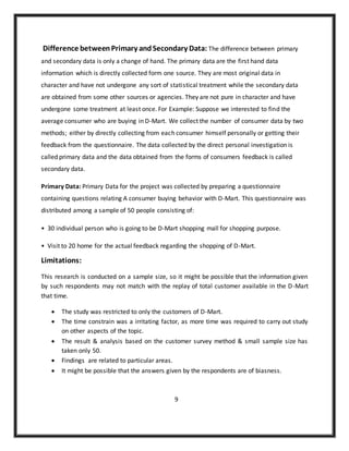 Difference betweenPrimary andSecondary Data: The difference between primary
and secondary data is only a change of hand. The primary data are the first hand data
information which is directly collected form one source. They are most original data in
character and have not undergone any sort of statistical treatment while the secondary data
are obtained from some other sources or agencies. They are not pure in character and have
undergone some treatment at least once. For Example: Suppose we interested to find the
average consumer who are buying in D-Mart. We collect the number of consumer data by two
methods; either by directly collecting from each consumer himself personally or getting their
feedback from the questionnaire. The data collected by the direct personal investigation is
called primary data and the data obtained from the forms of consumers feedback is called
secondary data.
Primary Data: Primary Data for the project was collected by preparing a questionnaire
containing questions relating A consumer buying behavior with D-Mart. This questionnaire was
distributed among a sample of 50 people consisting of:
• 30 individual person who is going to be D-Mart shopping mall for shopping purpose.
• Visit to 20 home for the actual feedback regarding the shopping of D-Mart.
Limitations:
This research is conducted on a sample size, so it might be possible that the information given
by such respondents may not match with the replay of total customer available in the D-Mart
that time.
 The study was restricted to only the customers of D-Mart.
 The time constrain was a irritating factor, as more time was required to carry out study
on other aspects of the topic.
 The result & analysis based on the customer survey method & small sample size has
taken only 50.
 Findings are related to particular areas.
 It might be possible that the answers given by the respondents are of biasness.
9
 