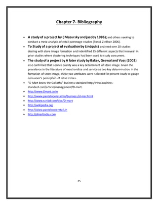 Chapter 7- Bibliography
 A study of a project by ( Mazursky andjacoby 1986); and others seeking to
conduct a meta-analysis of retail patronage studies (Pan & Zinkhan 2006).
 To Study of a project of evaluationby Lindquist analyzed over 20 studies
dealing with store image formation and indentified 35 different aspects that in reveal in
prior studies where clustering techniques had been used to study consumers.
 The study of a project by A later study by Baker, Grewal and Voss (2002)
also confirmed that service quality was a key determinant of store image. Given the
prevalence in the literature of merchandise and service as two key determination in the
formation of store image, these two attributes were selected for present study to gauge
consumer’s perception of retail stores.
 “D-Mart beats the Goliaths” business standard http:/www.business-
standard.com/article/management/D-mart.
 http://www.Dmart.co.in
 http://www.pantaloonretail.in/business/d-mar.html
 http://www.scribd.com/doc/D-mart
 http://wikipedia.org
 http://www.pantalooneretail,in
 http://dmartindia.com
25
 