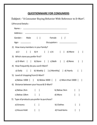 QUESTIONNAIRE FOR CONSUMERS
Subject:- “A Consumer Buying Behavior With Reference to D-Mart”.
1)PersonalDetails:-
Name :-
Address:-
Gender:- Male [ ] Female [ ]`
Age:- Occupation:-
2) How many members in your family?
a) 2 [ ] b) 4 [ ] c) 6 [ ] d) More [ ]
3) Which storeyou prefer first?
a) D-Mart [ ] b) Store [ ] c) Both [ ] d) None [ ]
4) How frequently do you useD-Mart?
a) Daily [ ] b) Weekly [ ] c) Monthly[ ] d) Yearly [ ]
5) Level of shopping fromD-Mart?
a) Below 1000 [ ] b) Below 3000 [ ] c) More than 5000 [ ]
6) Distance between your house& D-Mart?
a) Below 2km [ ] b) Below 5km [ ]
c) Below 10km [ ] d) More [ ]
7) Type of products you prefer to purchase?
a) Grocery [ ] b) Clothes [ ]
c) HouseHold [ ] d) Food items [ ]
 