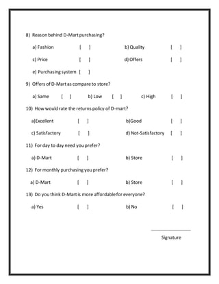 8) Reason behind D-Martpurchasing?
a) Fashion [ ] b) Quality [ ]
c) Price [ ] d) Offers [ ]
e) Purchasing system [ ]
9) Offers of D-Martas compareto store?
a) Same [ ] b) Low [ ] c) High [ ]
10) How would rate the returns policy of D-mart?
a)Excellent [ ] b)Good [ ]
c) Satisfactory [ ] d) Not-Satisfactory [ ]
11) For day to day need you prefer?
a) D-Mart [ ] b) Store [ ]
12) For monthly purchasing you prefer?
a) D-Mart [ ] b) Store [ ]
13) Do you think D-Martis more affordablefor everyone?
a) Yes [ ] b) No [ ]
Signature
 