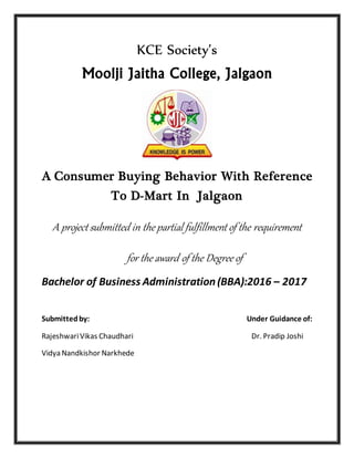KCE Society’s
Moolji Jaitha College, Jalgaon
A Consumer Buying Behavior With Reference
To D-Mart In Jalgaon
A project submitted in the partial fulfillment of the requirement
for the award of the Degree of
Bachelor of Business Administration(BBA):2016 – 2017
Submittedby: Under Guidance of:
RajeshwariVikas Chaudhari Dr. Pradip Joshi
Vidya Nandkishor Narkhede
 