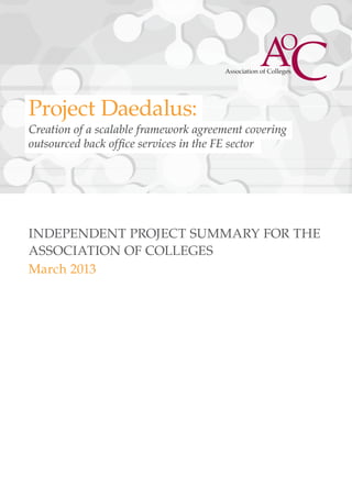 Project Daedalus:
Creation of a scalable framework agreement covering
outsourced back office services in the FE sector




INDEPENDENT PROJECT SUMMARY FOR THE
ASSOCIATION OF COLLEGES
March 2013




                            1
 