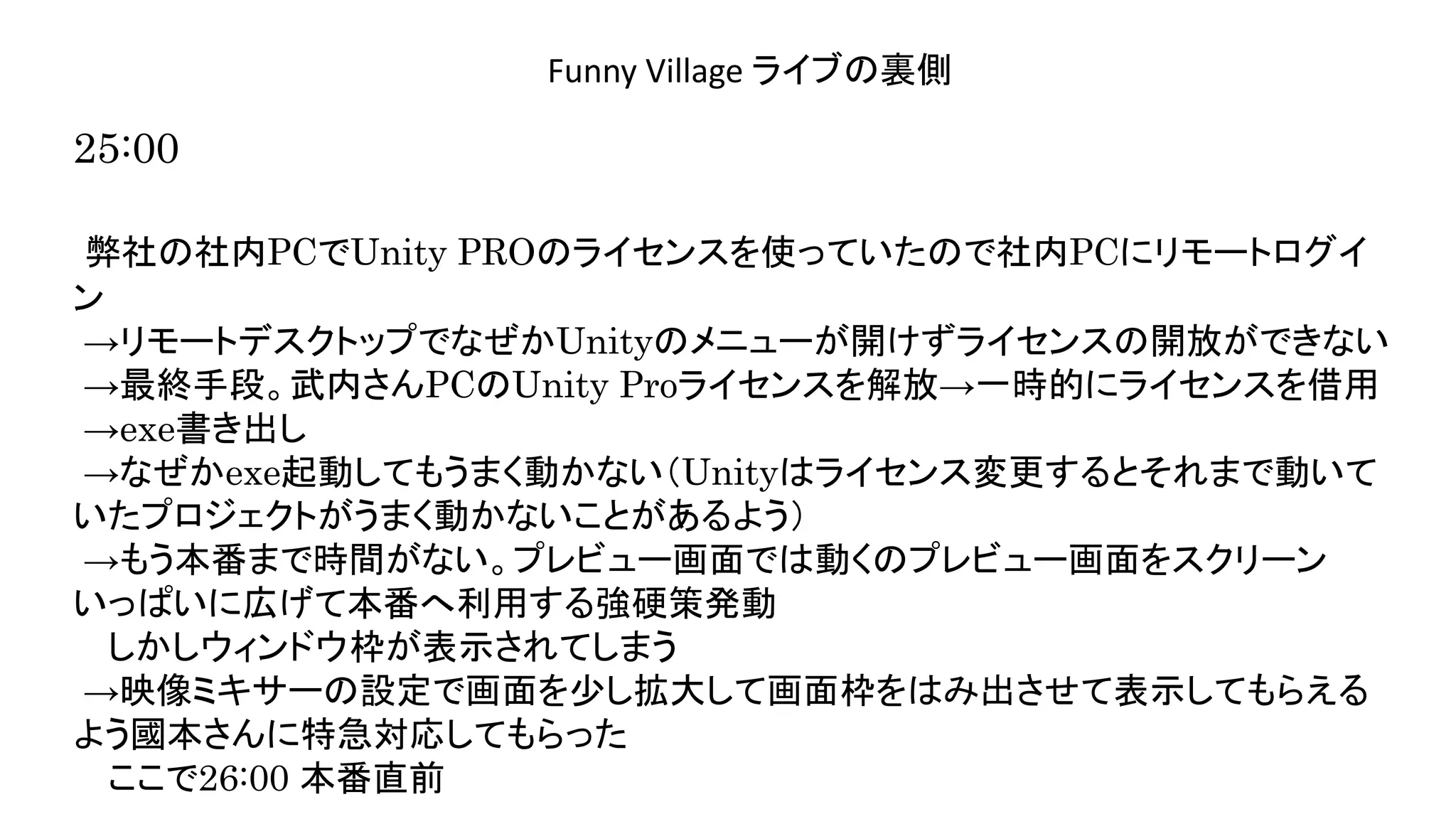 演奏空間
Side
Funny Village ライブの裏側
25:00
弊社の社内PCでUnity PROのライセンスを使っていたので社内PCにリモートログイ
ン
→リモートデスクトップでなぜかUnityのメニューが開けずライセンスの開放ができない
→最終手段。武内さんPCのUnity Proライセンスを解放→一時的にライセンスを借用
→exe書き出し
→なぜかexe起動してもうまく動かない（Unityはライセンス変更するとそれまで動いて
いたプロジェクトがうまく動かないことがあるよう）
→もう本番まで時間がない。プレビュー画面では動くのプレビュー画面をスクリーン
いっぱいに広げて本番へ利用する強硬策発動
しかしウィンドウ枠が表示されてしまう
→映像ミキサーの設定で画面を少し拡大して画面枠をはみ出させて表示してもらえる
よう國本さんに特急対応してもらった
ここで26:00 本番直前
 