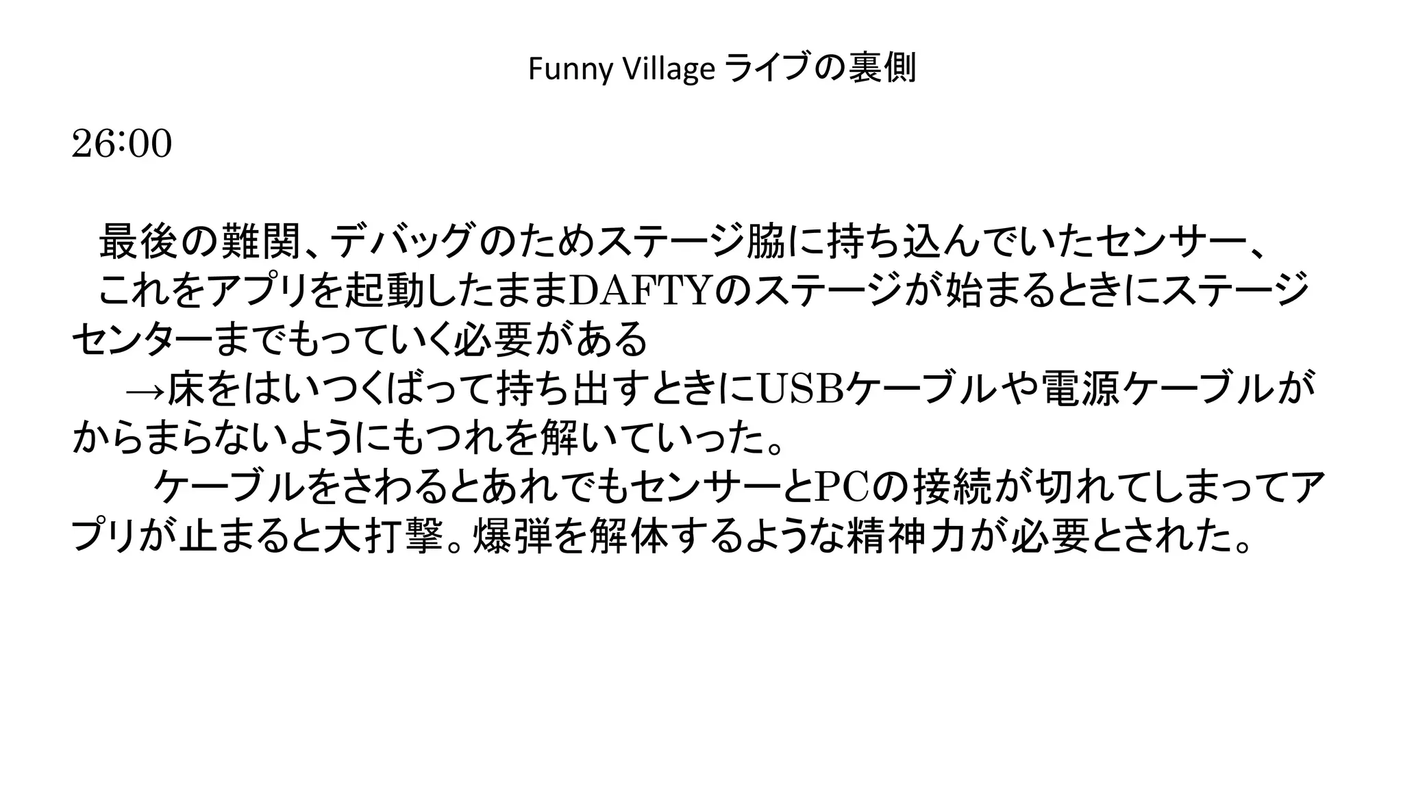 演奏空間
Side
Funny Village ライブの裏側
26:00
最後の難関、デバッグのためステージ脇に持ち込んでいたセンサー、
これをアプリを起動したままDAFTYのステージが始まるときにステージ
センターまでもっていく必要がある
→床をはいつくばって持ち出すときにUSBケーブルや電源ケーブルが
からまらないようにもつれを解いていった。
ケーブルをさわるとあれでもセンサーとPCの接続が切れてしまってア
プリが止まると大打撃。爆弾を解体するような精神力が必要とされた。
 