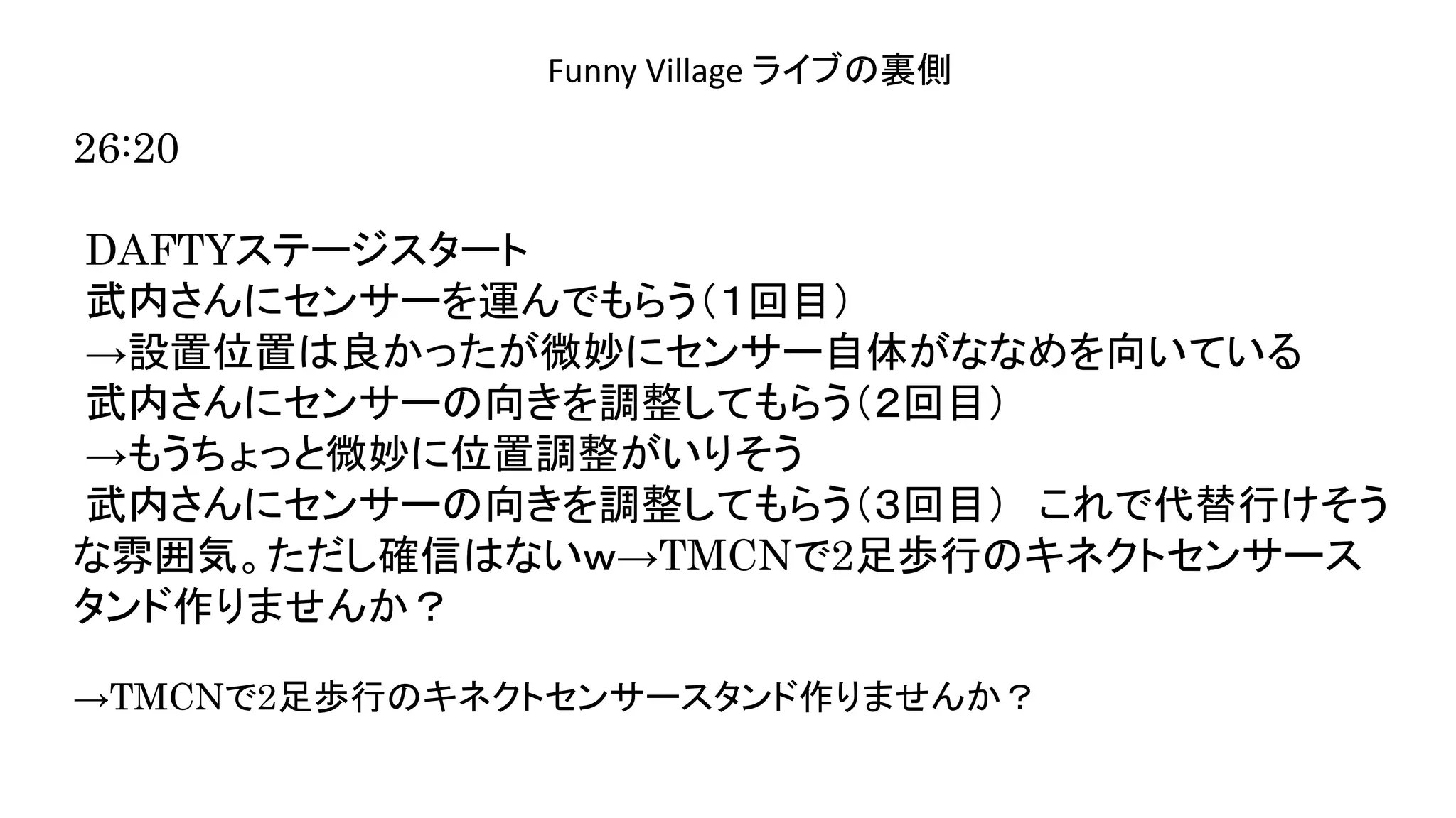 演奏空間
Side
Funny Village ライブの裏側
26:20
DAFTYステージスタート
武内さんにセンサーを運んでもらう（１回目）
→設置位置は良かったが微妙にセンサー自体がななめを向いている
武内さんにセンサーの向きを調整してもらう（２回目）
→もうちょっと微妙に位置調整がいりそう
武内さんにセンサーの向きを調整してもらう（３回目） これで代替行けそう
な雰囲気。ただし確信はないｗ→TMCNで2足歩行のキネクトセンサース
タンド作りませんか？
→TMCNで2足歩行のキネクトセンサースタンド作りませんか？
 