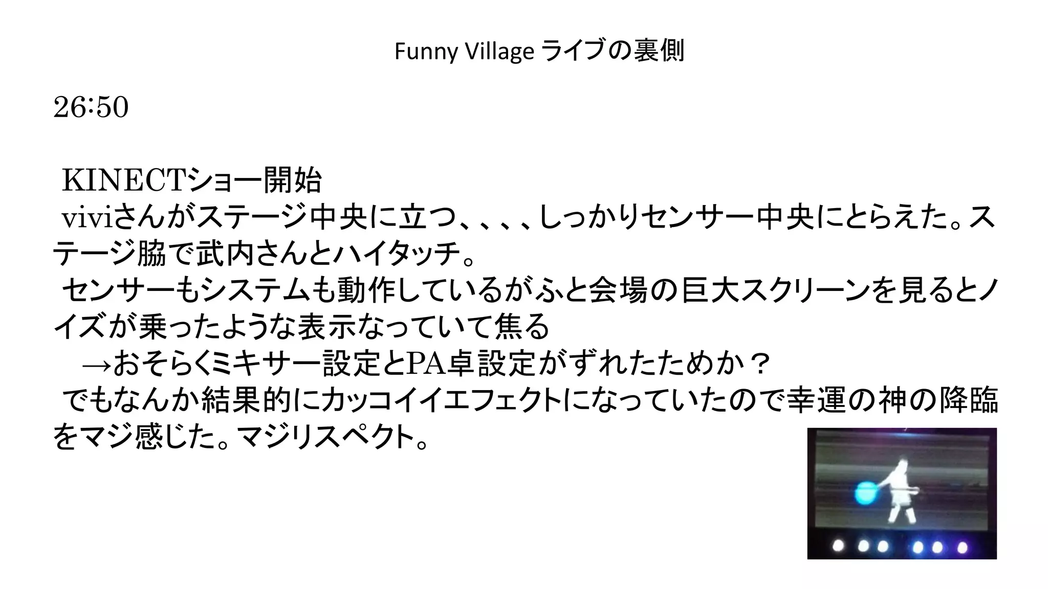 演奏空間
Side
Funny Village ライブの裏側
26:50
KINECTショー開始
viviさんがステージ中央に立つ、、、、しっかりセンサー中央にとらえた。ス
テージ脇で武内さんとハイタッチ。
センサーもシステムも動作しているがふと会場の巨大スクリーンを見るとノ
イズが乗ったような表示なっていて焦る
→おそらくミキサー設定とPA卓設定がずれたためか？
でもなんか結果的にカッコイイエフェクトになっていたので幸運の神の降臨
をマジ感じた。マジリスペクト。
 