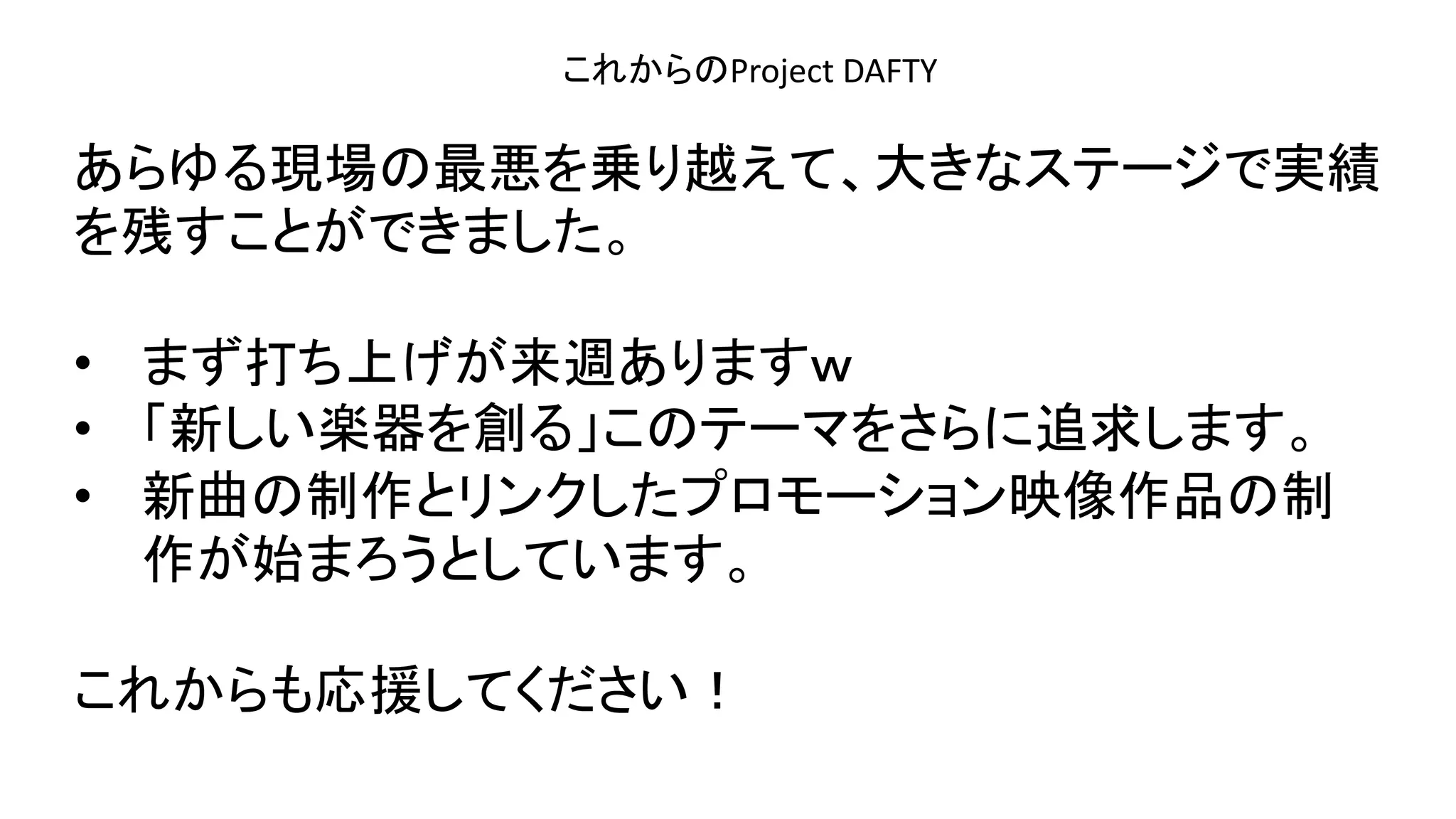 演奏空間
Side
これからのProject DAFTY
あらゆる現場の最悪を乗り越えて、大きなステージで実績
を残すことができました。
• まず打ち上げが来週ありますｗ
• 「新しい楽器を創る」このテーマをさらに追求します。
• 新曲の制作とリンクしたプロモーション映像作品の制
作が始まろうとしています。
これからも応援してください！
 