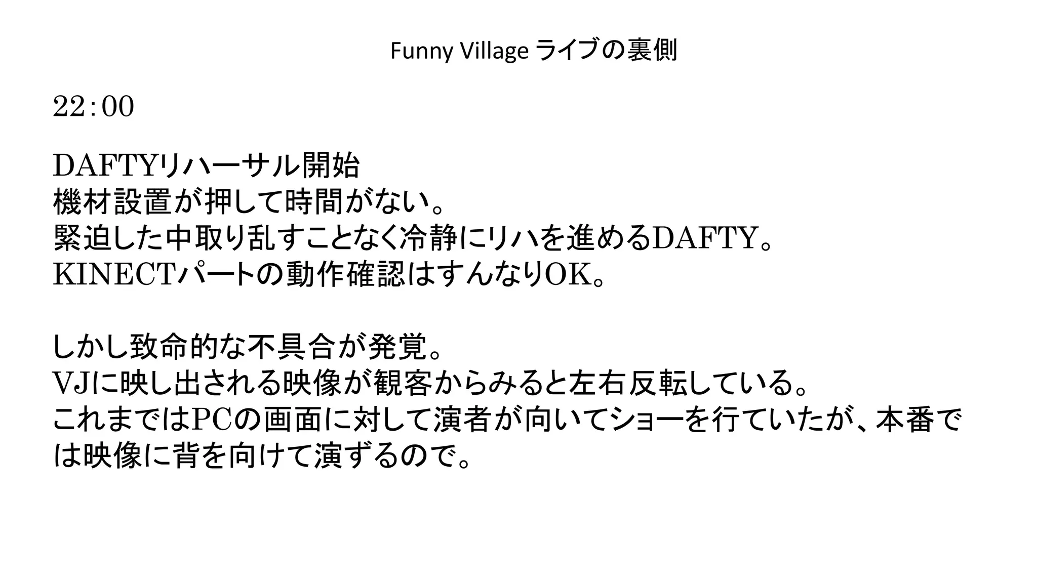 演奏空間
Side
Funny Village ライブの裏側
22：00
DAFTYリハーサル開始
機材設置が押して時間がない。
緊迫した中取り乱すことなく冷静にリハを進めるDAFTY。
KINECTパートの動作確認はすんなりOK。
しかし致命的な不具合が発覚。
VJに映し出される映像が観客からみると左右反転している。
これまではPCの画面に対して演者が向いてショーを行ていたが、本番で
は映像に背を向けて演ずるので。
 