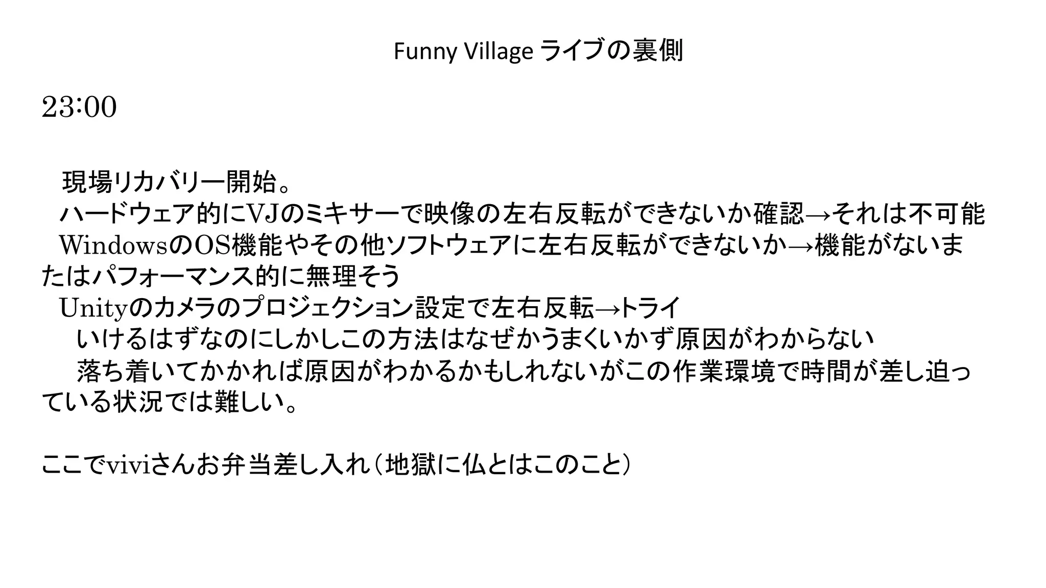 演奏空間
Side
Funny Village ライブの裏側
23:00
現場リカバリー開始。
ハードウェア的にVJのミキサーで映像の左右反転ができないか確認→それは不可能
WindowsのOS機能やその他ソフトウェアに左右反転ができないか→機能がないま
たはパフォーマンス的に無理そう
Unityのカメラのプロジェクション設定で左右反転→トライ
いけるはずなのにしかしこの方法はなぜかうまくいかず原因がわからない
落ち着いてかかれば原因がわかるかもしれないがこの作業環境で時間が差し迫っ
ている状況では難しい。
ここでviviさんお弁当差し入れ（地獄に仏とはこのこと）
 