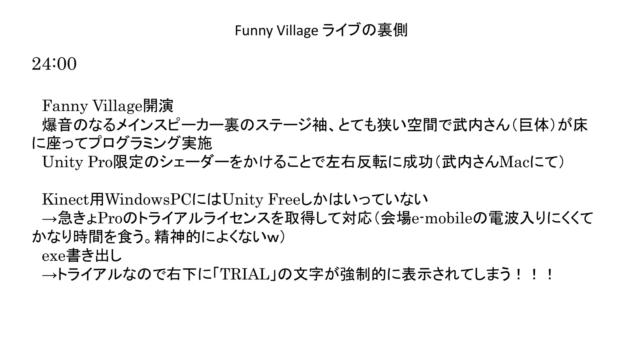 演奏空間
Side
Funny Village ライブの裏側
24:00
Fanny Village開演
爆音のなるメインスピーカー裏のステージ袖、とても狭い空間で武内さん（巨体）が床
に座ってプログラミング実施
Unity Pro限定のシェーダーをかけることで左右反転に成功（武内さんMacにて）
Kinect用WindowsPCにはUnity Freeしかはいっていない
→急きょProのトライアルライセンスを取得して対応（会場e-mobileの電波入りにくくて
かなり時間を食う。精神的によくないｗ）
exe書き出し
→トライアルなので右下に「TRIAL」の文字が強制的に表示されてしまう！！！
 