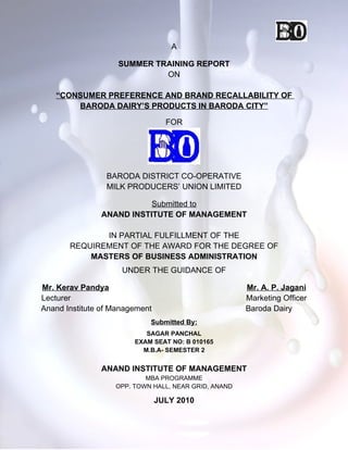 A

                    SUMMER TRAINING REPORT
                             ON

   “CONSUMER PREFERENCE AND BRAND RECALLABILITY OF
       BARODA DAIRY’S PRODUCTS IN BARODA CITY”

                                  FOR




                 BARODA DISTRICT CO-OPERATIVE
                 MILK PRODUCERS’ UNION LIMITED

                          Submitted to
               ANAND INSTITUTE OF MANAGEMENT

              IN PARTIAL FULFILLMENT OF THE
       REQUIREMENT OF THE AWARD FOR THE DEGREE OF
           MASTERS OF BUSINESS ADMINISTRATION
                     UNDER THE GUIDANCE OF

Mr. Kerav Pandya                                      Mr. A. P. Jagani
Lecturer                                              Marketing Officer
Anand Institute of Management                         Baroda Dairy
                            Submitted By:
                           SAGAR PANCHAL
                        EXAM SEAT NO: B 010165
                          M.B.A- SEMESTER 2


               ANAND INSTITUTE OF MANAGEMENT
                           MBA PROGRAMME
                   OPP. TOWN HALL, NEAR GRID, ANAND

                                JULY 2010
 
