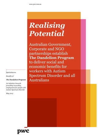 www.pwc.com.au
Realising
Potential
Australian Government,
Corporate and NGO
partnerships establish
The Dandelion Program
to deliver social and
economic benefits for
workers with Autism
Spectrum Disorder and all
Australians
Specialisterne
Benefits of
The Dandelion Program
An initiative towards
providing rewarding
employment for people with
Autism Spectrum Disorder
May 2015
 