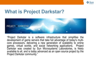 What is Project Darkstar? “ Project Darkstar is a software infrastructure that simplifies the development of game servers that take full advantage of today's multi-core processors, delivering a new generation of scalability to online games, virtual worlds, and social networking applications.  Project Darkstar was created by Sun Microsystems Laboratories, is freely available to all, and is today advanced as an open source project by the Project Darkstar community.” 