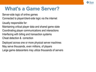 What's a Game Server? Everyone and Everything Participating on the Network Server-side logic of online games Connected to player/client-side logic via the internet Usually responsible for: Maintaining critical player data and shared game state 