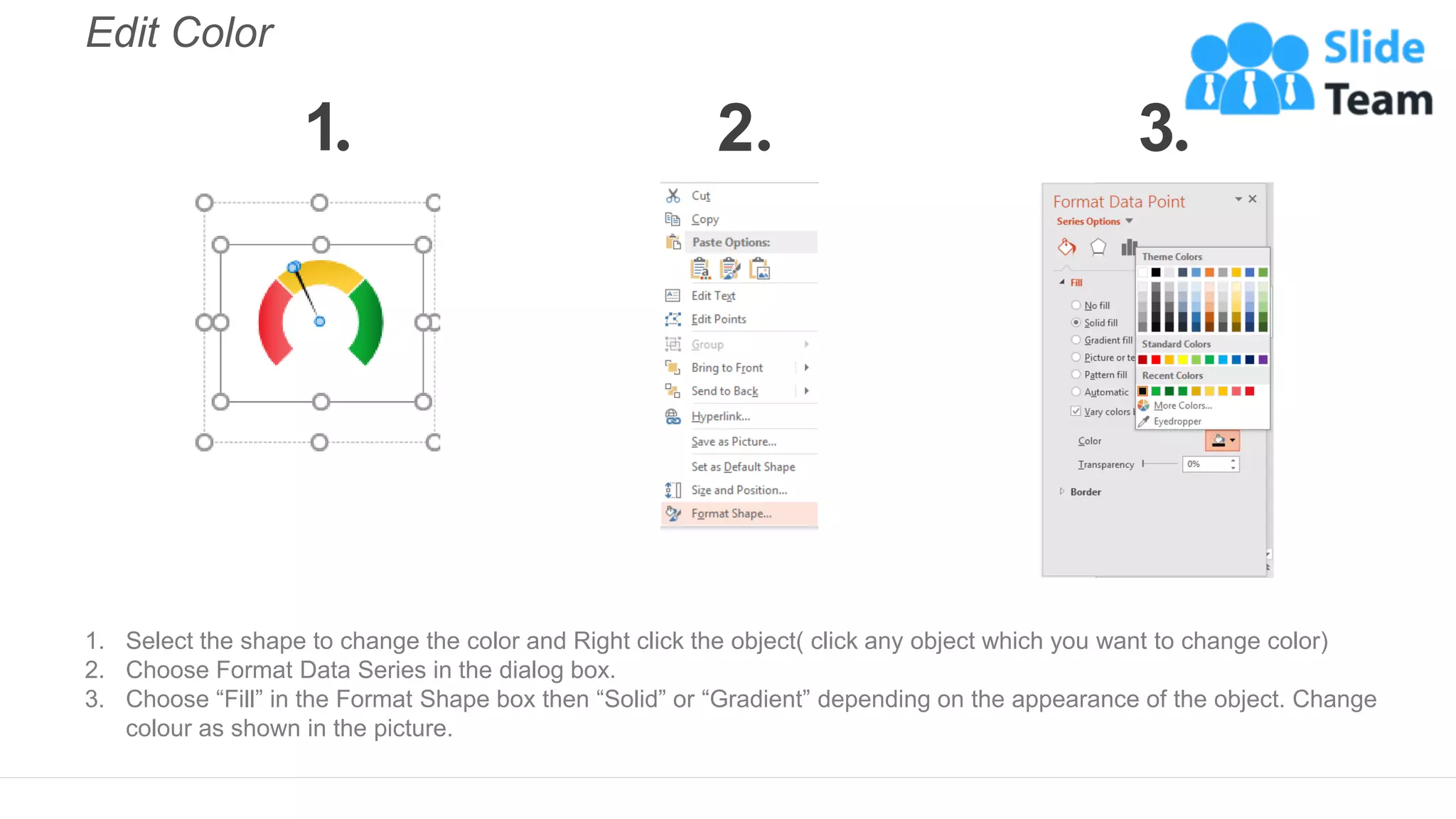 Edit Color
1. Select the shape to change the color and Right click the object( click any object which you want to change color)
2. Choose Format Data Series in the dialog box.
3. Choose “Fill” in the Format Shape box then “Solid” or “Gradient” depending on the appearance of the object. Change
colour as shown in the picture.
1 2 3