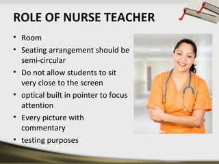 ROLE OF NURSE TEACHER
• Room
• Seating arrangement should be
semi-circular
• Do not allow students to sit
very close to the screen
• optical built in pointer to focus
attention
• Every picture with
commentary
• testing purposes

 